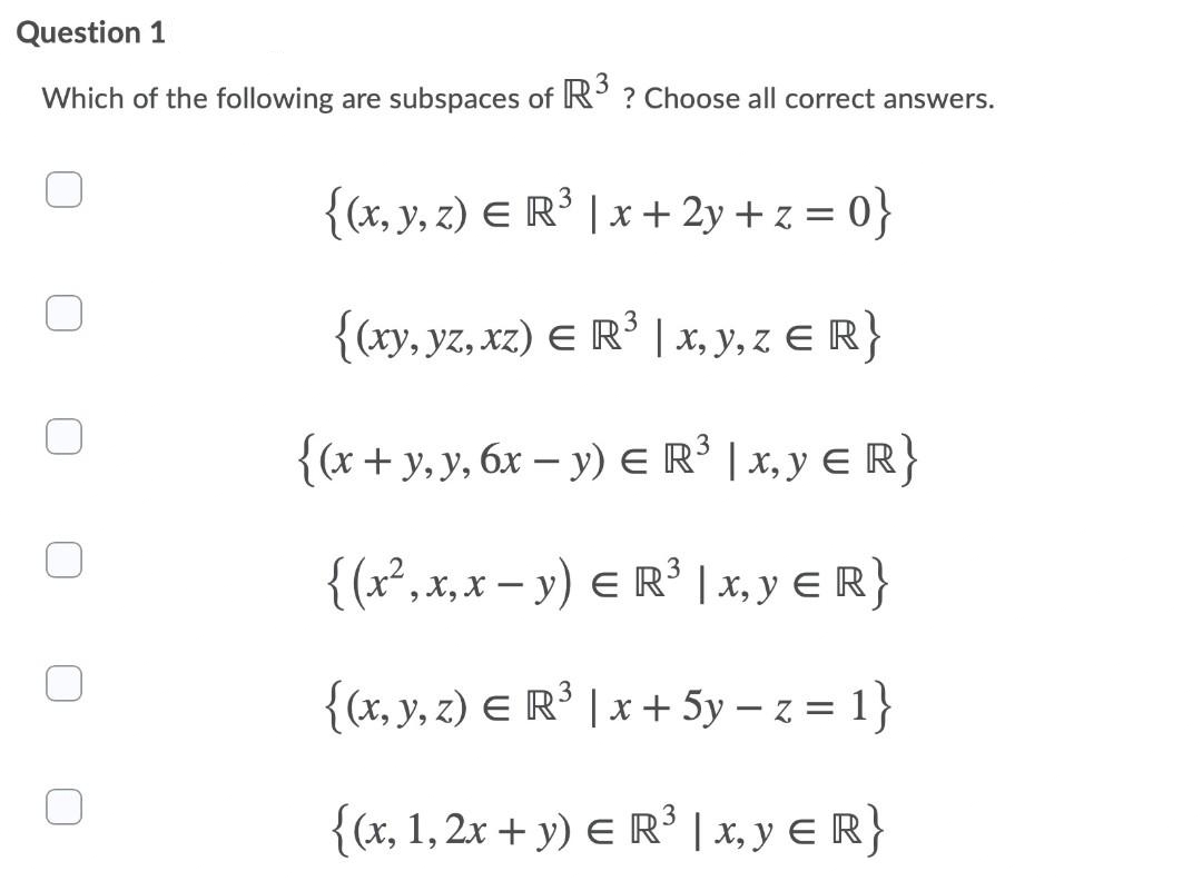 Question 1
Which of the following are subspaces of R° ? Choose all correct answers.
{(x, y, z) E R³ | x + 2y + z = 0}
{(xy, yz, xz) E R³ | x, y, z E R}
3
{(x+ y,y, 6x – y) ER' | x, y E R}
{(x²,x,x – y) E R' | x, y E R}
{<x, y, z) E R³ | x + 5y –z = 1}
{(x, 1,2x + y) E R | x, y e R}
