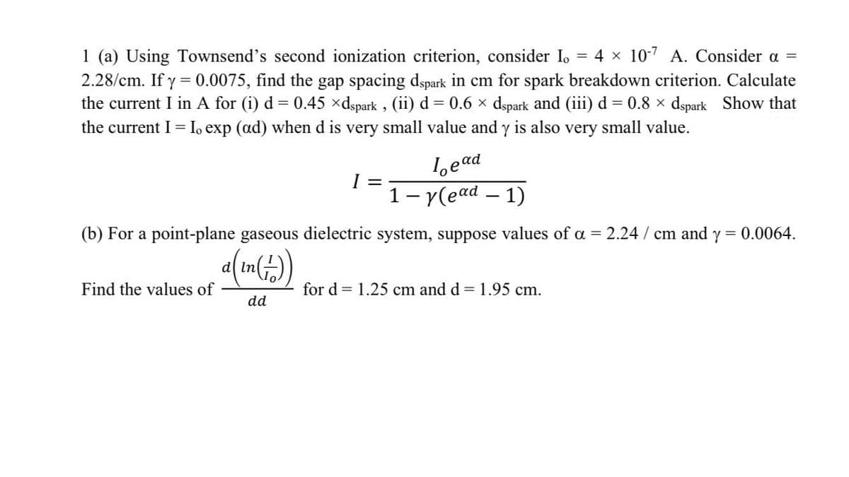 1 (a) Using Townsend's second ionization criterion, consider I,
4 x 10-7 A. Consider a =
2.28/cm. If y = 0.0075, find the gap spacing dspark in cm for spark breakdown criterion. Calculate
the current I in A for (i) d = 0.45 xdspark , (ii) d = 0.6 x dspark and (iii) d = 0.8 x dspark Show that
the current I = Io exp (ad) when d is very small value and y is also very small value.
1,ead
1- y(ead – 1)
(b) For a point-plane gaseous dielectric system, suppose values of a = 2.24 / cm and y =
0.0064.
d
Find the values of
for d = 1.25 cm and d = 1.95 cm.
dd
