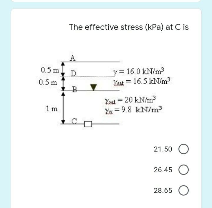 The effective stress (kPa) at C is
A
0.5 m.
D.
0.5 m
y 16.0 kN/m3
Kaat = 16.5 kN/m3
%3D
Ksat = 20 kN/m3
Kx = 9.8 kN/m3
1 m
21.50 O
26.45 O
28.65 O
