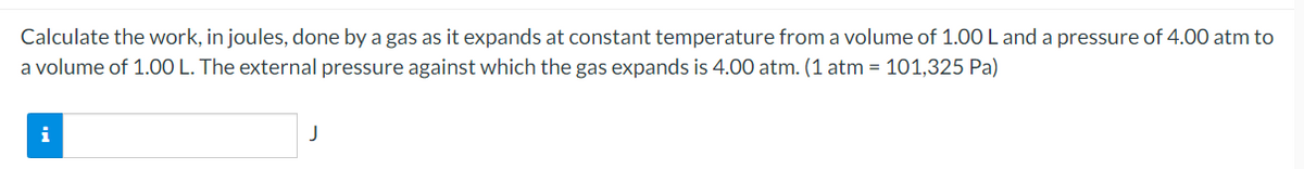 Calculate the work, in joules, done by a gas as it expands at constant temperature from a volume of 1.00 L and a pressure of 4.00 atm to
a volume of 1.00 L. The external pressure against which the gas expands is 4.00 atm. (1 atm = 101,325 Pa)
J
