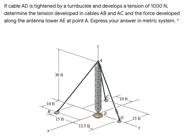 If cable AD is tightened by a turnbuckle and develops a tension of 1000 N,
determine the tension developed in cables AB and AC and the force developed
along the antenna tower AE at point A. Express your answer in metric system. *
30 ft
10ft.
10 ft
B
E
15 ft-
15 ft
12.5 ft
