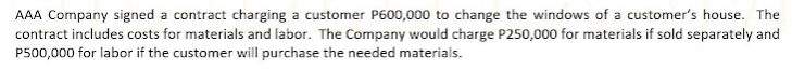 AAA Company signed a contract charging a customer P600,000 to change the windows of a customer's house. The
contract includes costs for materials and labor. The Company would charge P250,000 for materials if sold separately and
P500,000 for labor if the customer will purchase the needed materials.
