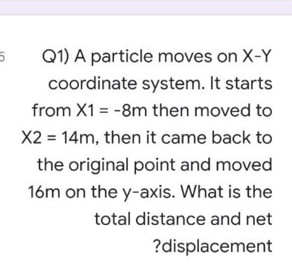 Q1) A particle moves on X-Y
coordinate system. It starts
from X1 = -8m then moved to
%3D
X2 = 14m, then it came back to
the original point and moved
16m on the y-axis. What is the
total distance and net
?displacement
