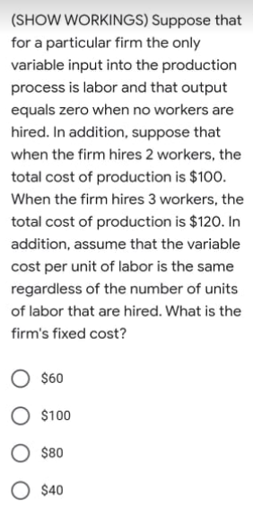 (SHOW WORKINGS) Suppose that
for a particular firm the only
variable input into the production
process is labor and that output
equals zero when no workers are
hired. In addition, suppose that
when the firm hires 2 workers, the
total cost of production is $100.
When the firm hires 3 workers, the
total cost of production is $120. In
addition, assume that the variable
cost per unit of labor is the same
regardless of the number of units
of labor that are hired. What is the
firm's fixed cost?
$60
O $100
$80
O $40
