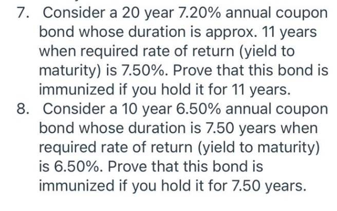 7. Consider a 20 year 7.20% annual coupon
bond whose duration is approx. 11 years
when required rate of return (yield to
maturity) is 7.50%. Prove that this bond is
immunized if you hold it for 11 years.
8. Consider a 10 year 6.50% annual coupon
bond whose duration is 7.50 years when
required rate of return (yield to maturity)
is 6.50%. Prove that this bond is
immunized if you hold it for 7.50 years.
