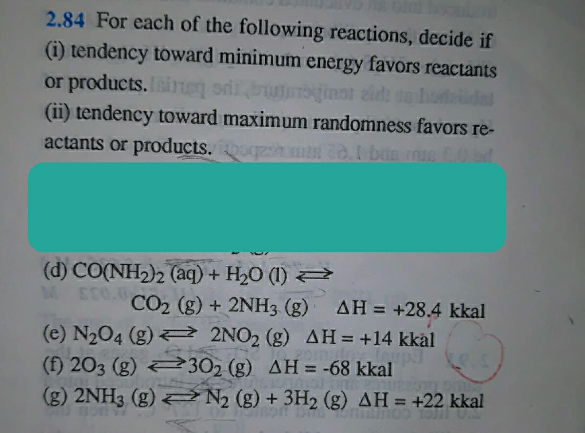 2.84 For each of the following reactions, decide if
(i) tendency toward minimum
or products. irg odi
(ii) tendency toward maximum randomness favors re-
actants or products. gsmn o.l bin mo
energy favors reactants
b ginat aid n honriide
(d) CO(NH2)2 (aq) + H20 (1) 2
M ES0.0
CO2 (g) + 2NH3 (g) AH = +28.4 kkal
(e) N204 (g) 2 2NO2 (g) AH= +14 kkal
(f) 203 (g) 302 (g) AH = -68 kkal
(g) 2NH3 (g) 2N (g) + 3H2 (g) AH = +22 kkal
%3D
%3D
%3D
