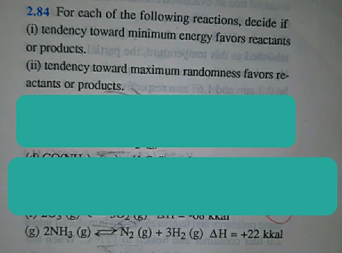 2.84 For each of the following reactions, decide if
(i) tendency toward minimum energy favors reactants
or products. ieq odi
(ii) tendency toward maximum randomness favors re-
actants or products. smin o. bin m0
tinat zid op horteidel
(g) 2NH3 (g) N (g) + 3H2 (g) AH = +22 kkal
%3D
