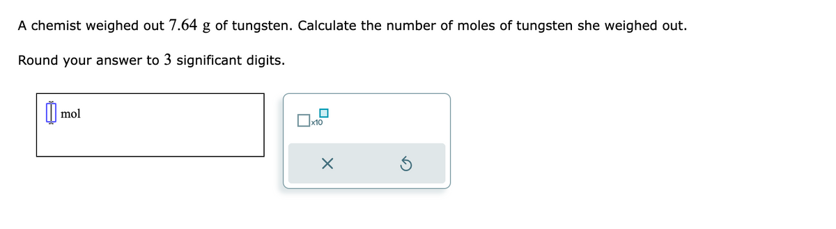 A chemist weighed out 7.64 g of tungsten. Calculate the number of moles of tungsten she weighed out.
Round your answer to 3 significant digits.
mol
x10
X
Ś