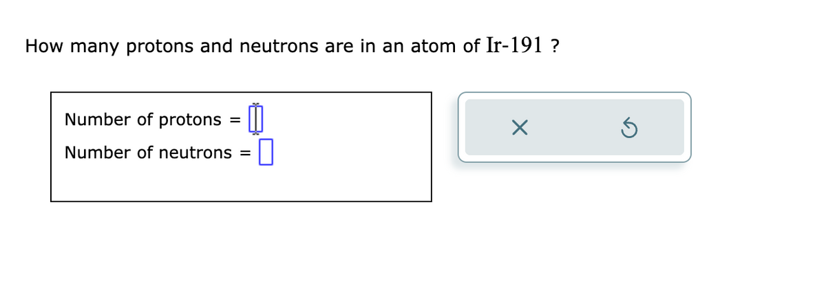 How many protons and neutrons are in an atom of Ir-191?
Number of protons =
Number of neutrons = 0
X
Ś