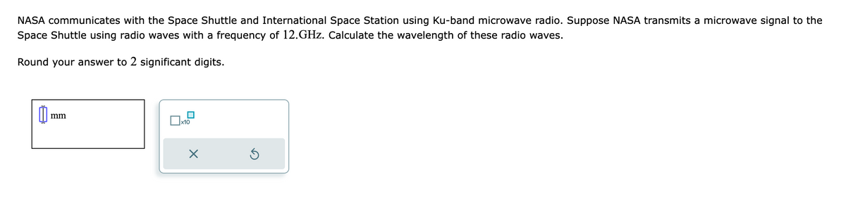 NASA communicates with the Space Shuttle and International Space Station using Ku-band microwave radio. Suppose NASA transmits a microwave signal to the
Space Shuttle using radio waves with a frequency of 12.GHz. Calculate the wavelength of these radio waves.
Round your answer to 2 significant digits.
0
mm
x10
X
Ś