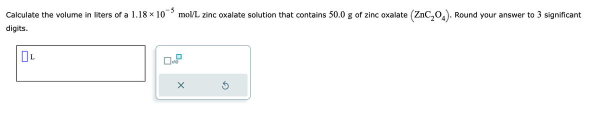 Calculate the volume in liters of a 1.18 × 10
digits.
OL
x10
mol/L zinc oxalate solution that contains 50.0 g of zinc oxalate (ZnC₂04). Round your answer to 3 significant
X
Ś