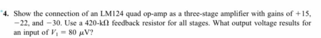 *4. Show the connection of an LM124 quad op-amp as a three-stage amplifier with gains of +15,
-22, and -30. Use a 420-k2 feedback resistor for all stages. What output voltage results for
an input of V, = 80 µV?
%3D
