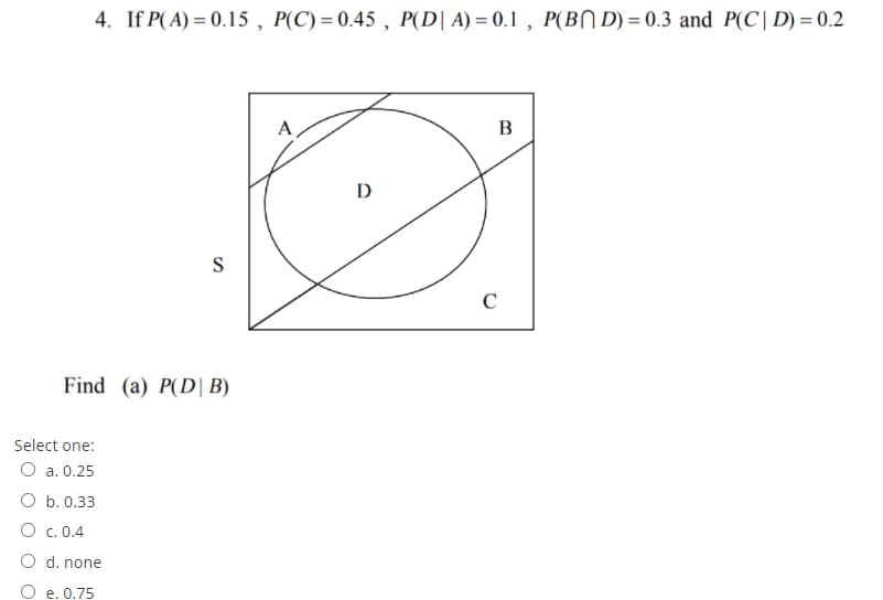 4. If P(A) = 0.15 , P(C) = 0.45 , P(D| A) = 0.1 , P(BN D) = 0.3 and P(C| D) = 0.2
A
B
D
S
C
Find (a) P(D| B)
Select one:
O a. 0.25
O b. 0.33
O c. 0.4
O d. none
O e. 0.75
