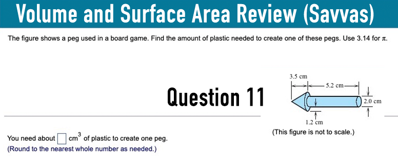 Volume and Surface Area Review (Savvas)
The figure shows a peg used in a board game. Find the amount of plastic needed to create one of these pegs. Use 3.14 for .
You need about
cm³ of plastic to create one peg.
(Round to the nearest whole number as needed.)
Question 11
3.5 cm
5.2 cm
2.0 cm
↑
1.2 cm
(This figure is not to scale.)