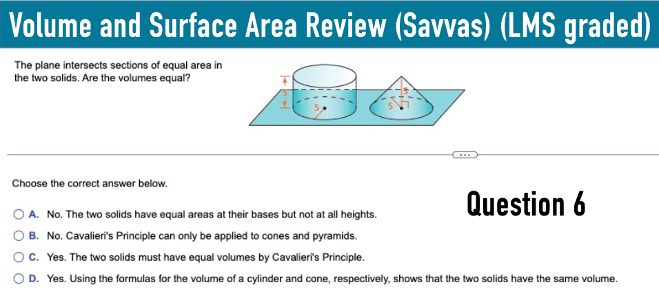 Volume and Surface Area Review (Savvas) (LMS graded)
The plane intersects sections of equal area in
the two solids. Are the volumes equal?
Choose the correct answer below.
A. No. The two solids have equal areas at their bases but not at all heights.
B. No. Cavalieri's Principle can only be applied to cones and pyramids.
OC. Yes. The two solids must have equal volumes by Cavalieri's Principle.
Question 6
OD. Yes. Using the formulas for the volume of a cylinder and cone, respectively, shows that the two solids have the same volume.
