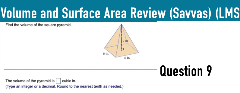 Volume and Surface Area Review (Savvas) (LMS
Find the volume of the square pyramid.
7 in.
h
6 in.
6 in.
The volume of the pyramid is ☐ cubic in.
(Type an integer or a decimal. Round to the nearest tenth as needed.)
Question 9