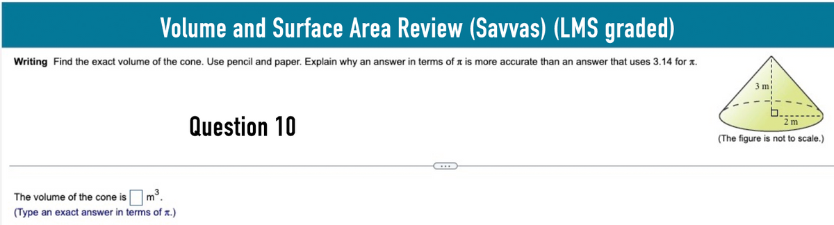 Volume and Surface Area Review (Savvas) (LMS graded)
Writing Find the exact volume of the cone. Use pencil and paper. Explain why an answer in terms of it is more accurate than an answer that uses 3.14 for л.
The volume of the cone is ☐
3
m
(Type an exact answer in terms of л.)
Question 10
3 mi
2 m
(The figure is not to scale.)