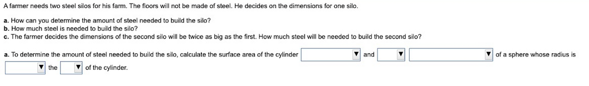 A farmer needs two steel silos for his farm. The floors will not be made of steel. He decides on the dimensions for one silo.
a. How can you determine the amount of steel needed to build the silo?
b. How much steel is needed to build the silo?
c. The farmer decides the dimensions of the second silo will be twice as big as the first. How much steel will be needed to build the second silo?
a. To determine the amount of steel needed to build the silo, calculate the surface area of the cylinder
and
of a sphere whose radius is
the
of the cylinder.