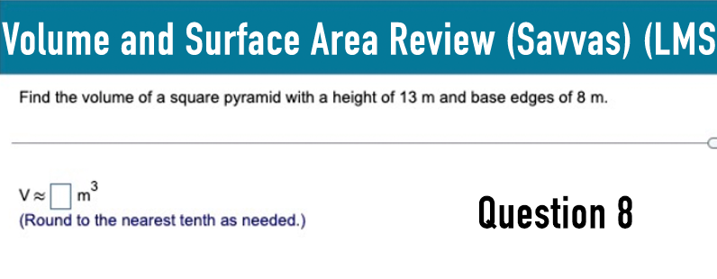 Volume and Surface Area Review (Savvas) (LMS
Find the volume of a square pyramid with a height of 13 m and base edges of 8 m.
V≈
≈ ☐ m³
(Round to the nearest tenth as needed.)
Question 8