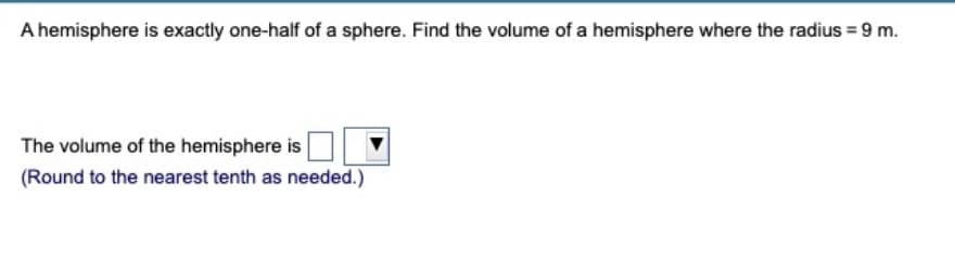A hemisphere is exactly one-half of a sphere. Find the volume of a hemisphere where the radius = 9 m.
The volume of the hemisphere is
(Round to the nearest tenth as needed.)