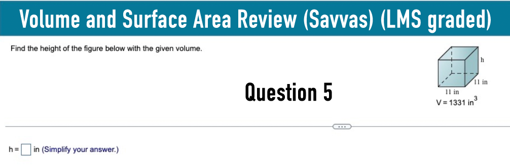 Volume and Surface Area Review (Savvas) (LMS graded)
Find the height of the figure below with the given volume.
h=
in (Simplify your answer.)
h
11 in
Question 5
11 in
V=1331 in³