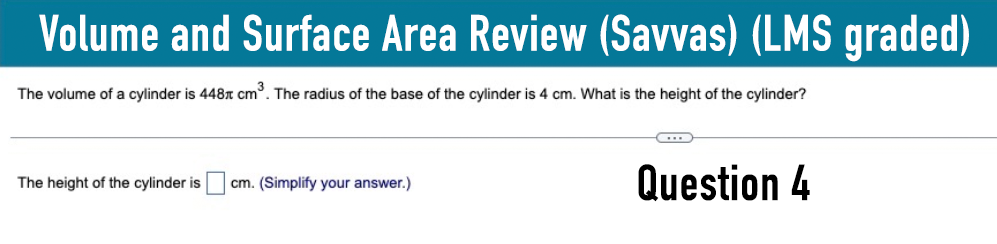 Volume and Surface Area Review (Savvas) (LMS graded)
The volume of a cylinder is 448 cm³. The radius of the base of the cylinder is 4 cm. What is the height of the cylinder?
The height of the cylinder is
cm. (Simplify your answer.)
Question 4