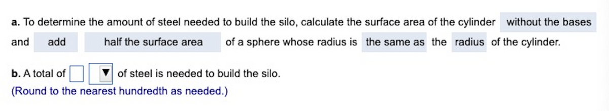 a. To determine the amount of steel needed to build the silo, calculate the surface area of the cylinder without the bases
and add
half the surface area of a sphere whose radius is the same as the radius of the cylinder.
b. A total of
of steel is needed to build the silo.
(Round to the nearest hundredth as needed.)