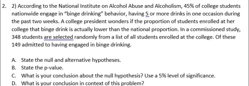2. 2) According to the National Institute on Alcohol Abuse and Alcoholism, 45% of college students
nationwide engage in "binge drinking" behavior, having 5 or more drinks in one occasion during
the past two weeks. A college president wonders if the proportion of students enrolled at her
college that binge drink is actually lower than the national proportion. In a commissioned study,
348 students are selected randomly from a list of all students enrolled at the college. Of these
149 admitted to having engaged in binge drinking.
A. State the null and alternative hypotheses.
B. State the p-value.
C. What is your conclusion about the null hypothesis? Use a 5% level of significance.
D. What is your conclusion in context of this problem?
