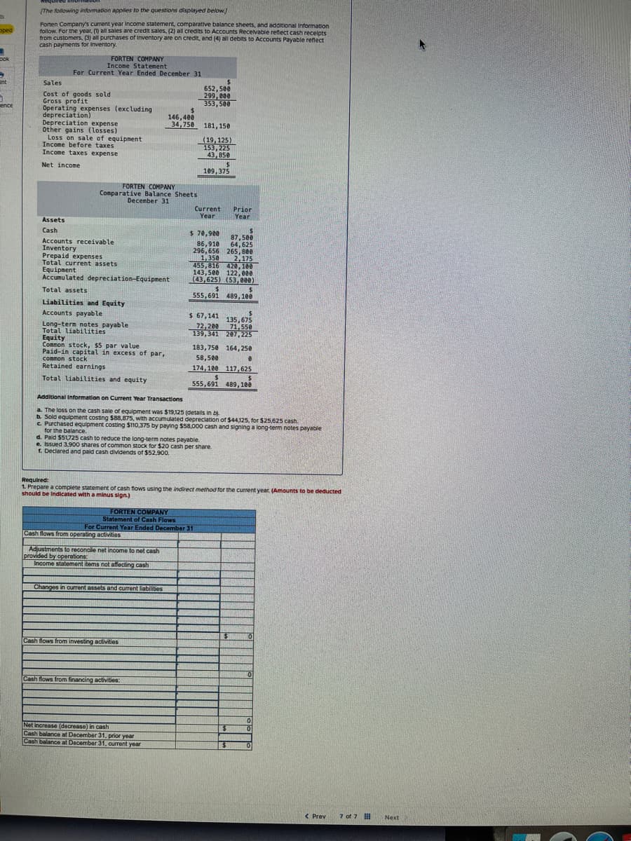 oped
Dok
H
Int
0
ence
[The following information applies to the questions displayed below]
Forten Company's current year Income statement, comparative balance sheets, and additional Information
follow. For the year. (1) all sales are credit sales, (2) all credits to Accounts Receivable reflect cash receipts
from customers, (3) all purchases of Inventory are on credit, and (4) all debits to Accounts Payable reflect
Sens
cash payments for Inventory.
FORTEN COMPANY
Income Statement
For Current Year Ended December 31
Sales
Cost of goods sold
Gross profit
Operating expenses (excluding
depreciation)
Depreciation expense
Other gains (losses)
Loss on sale of equipment
Income before taxes
Income taxes expense
Net income
Assets
Cash
FORTEN COMPANY
Comparative Balance Sheets
December 31
Accounts receivable
Inventory
Prepaid expenses
Total current assets
Equipment
Accumulated depreciation-Equipment
Total assets
Liabilities and Equity
Accounts payable
Long-term notes payable
Total liabilities
Equity
Common stock, $5 par value
Paid-in capital in excess of par,
common stock
Retained earnings
Total liabilities and equity
$
146,400
34,758
FORTEN COMPANY
Statement of Cash Flows
Cash flows from operating activities
Adjustments to reconcile net income to net cash
provided by operations:
Income statement items not affecting cash
MOTULININ
Changes in current assets and current liabilities
Cash flows from investing activities
Cash flows from financing activities:
$
652,500
299,000
353,500
Net increase (decrease) in cash
Cash balance at December 31, prior year
Cash balance at December 31, current year
181, 150
(19,125)
153,225
43,850
For Current Year Ended December 31
$
109,375
Current
Year
$70,900
86,910
296,656 265, 800
1,350
2,175
455,816 420,100
143,500 122,000
(43,625) (53,000)
$
$
555,691 489, 100
Prior
Year
$ 67,141
72,200
139,341 207,225
$
555,691
Additional Information on Current Year Transactions
a. The loss on the cash sale of equipment was $19,125 (details in b)
b. Sold equipment costing $88,875, with accumulated depreciation of $44,125, for $25,625 cash.
c. Purchased equipment costing $110,375 by paying $58,000 cash and signing a long-term notes payable
for the balance.
d. Paid $51,725 cash to reduce the long-term notes payable.
e. Issued 3,900 shares of common stock for $20 cash per share.
1. Declared and paid cash dividends of $52,900.
$
87,500
64,625
Required:
1. Prepare a complete statement of cash flows using the indirect method for the current year, (Amounts to be deducted
should be Indicated with a minus sign.)
$
135,675
71,550
183,750 164,250
58,500
174,100 117,625
$
489, 100
$
0
$
0
0
0
0
< Prev
7 of 7
Next