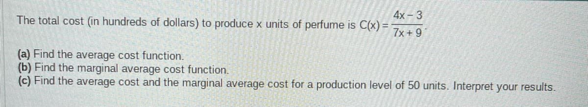 The total cost (in hundreds of dollars) to produce x units of perfume is C(x) =
4x - 3
7x + 9
(a) Find the average cost function.
(b) Find the marginal average cost function.
(c) Find the average cost and the marginal average cost for a production level of 50 units. Interpret your results.
