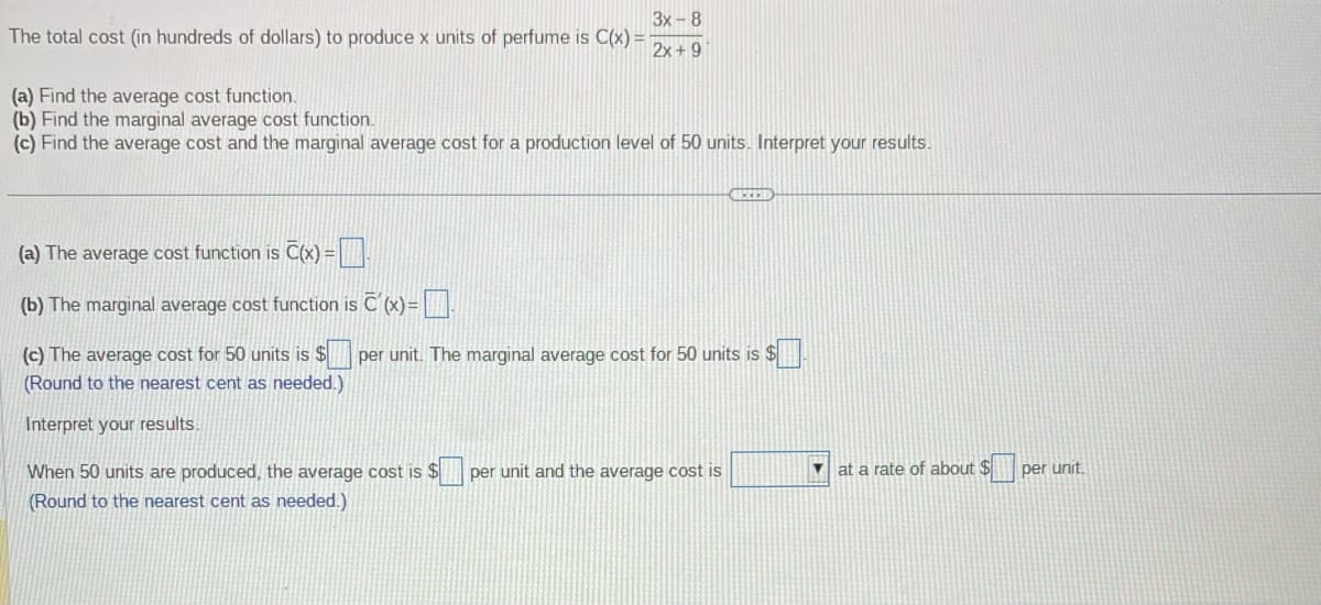 The total cost (in hundreds of dollars) to produce x units of perfume is C(x) =
3x-8
2x +9
(a) Find the average cost function.
(b) Find the marginal average cost function.
(c) Find the average cost and the marginal average cost for a production level of 50 units. Interpret your results.
(a) The average cost function is C(x) =
(b) The marginal average cost function is C'(x)=
(c) The average cost for 50 units is $
(Round to the nearest cent as needed.)
Interpret your results.
GECCED
per unit. The marginal average cost for 50 units is $
When 50 units are produced, the average cost is $ per unit and the average cost is
(Round to the nearest cent as needed.)
at a rate of about $p
per unit.
