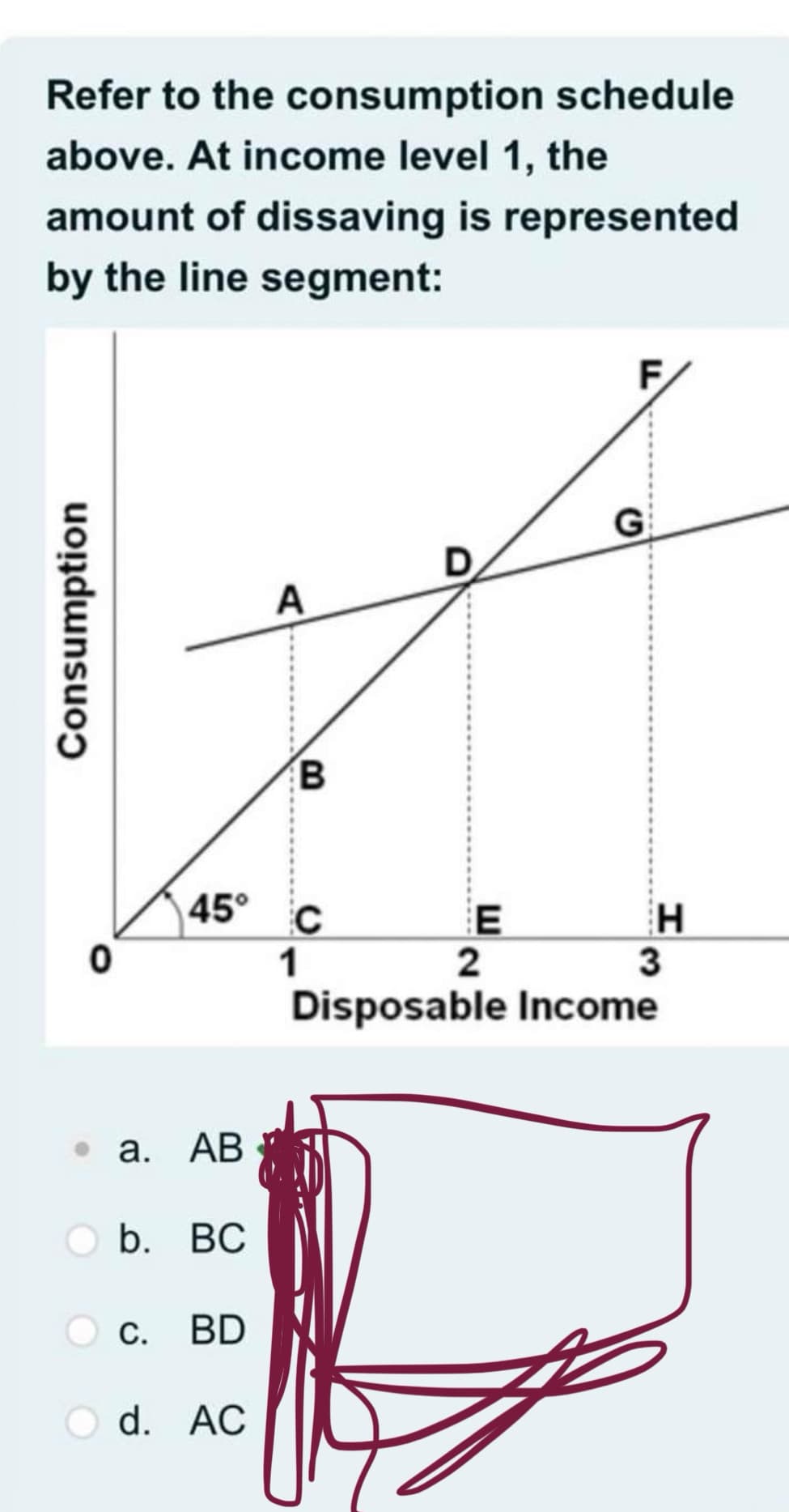 Refer to the consumption schedule
above. At income level 1, the
amount of dissaving is represented
by the line segment:
Consumption
0
45°
. a. AB
b. BC
C. BD
Od. AC
A
B
C
1
D
E
2
F
H
3
Disposable Income
