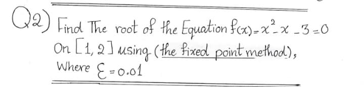 Q2) Find The root of the Equation fcx)-x²x -3 =0
On L1, 2] using (the fixed point method),
Where E=0.01
