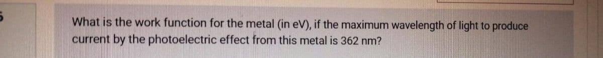 What is the work function for the metal (in eV), if the maximum wavelength of light to produce
current by the photoelectric effect from this metal is 362 nm?

