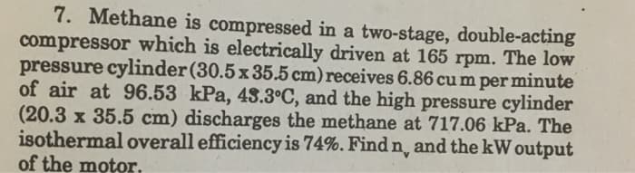 7. Methane is compressed in a two-stage, double-acting
compressor which is electrically driven at 165 rpm. The low
pressure cylinder(30.5 x 35.5 cm) receives 6.86 cu m per minute
of air at 96.53 kPa, 43.3°C, and the high pressure cylinder
(20.3 x 35.5 cm) discharges the methane at 717.06 kPa. The
isothermal overall efficiency is 74%. Find n, and the kW output
of the motor.
