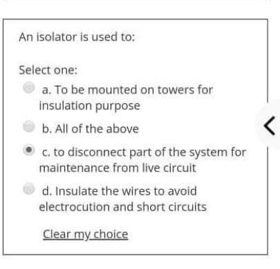 An isolator is used to:
Select one:
a. To be mounted on towers for
insulation purpose
b. All of the above
c. to disconnect part of the system for
maintenance from live circuit
d. Insulate the wires to avoid
electrocution and short circuits
Clear my choice
