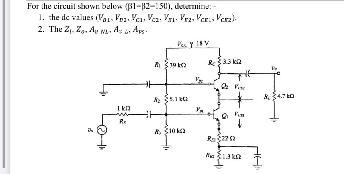 For the circuit shown below (B1=B2=150), determine: -
1. the de values (Vg1, V82, Vc1, Vc2, Ve1, VE2, VCE1, Vce2).
2. The Zi, Zo, Ay NL, Ay L, Avs·
B1»
C2>
E1»
Vcc {
18 V
R1 339 kN
Rc
3.3 k2
Vo
V82
Q2 VCE2
R2 {5.1 k2
RL34.7 k.
1 kΩ
Qi
VCEI
Rs
Vs
R3 310 k2
Rei 322 Q
RE2 31.3 k2
