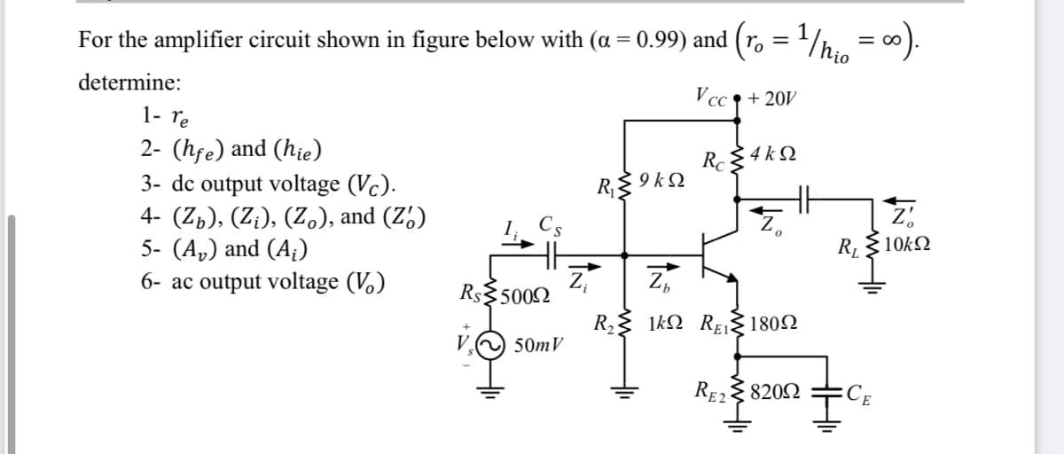 For the amplifier circuit shown in figure below with (a = 0.99) and (r, = 1/h., = 0).
determine:
V cc + 20V
1- re
2- (hfe) and (hie)
3- dc output voltage (Vc).
4- (Zp), (Z;), (Z), and (Z')
5- (A,) and (A¡)
6- ac output voltage (V.)
R. 4 kQ
RE 9 kQ
Z,
RL
10kΩ
Rs$5002
R, 1kQ REI 1802
50mV
RE2{ 8202
CE
