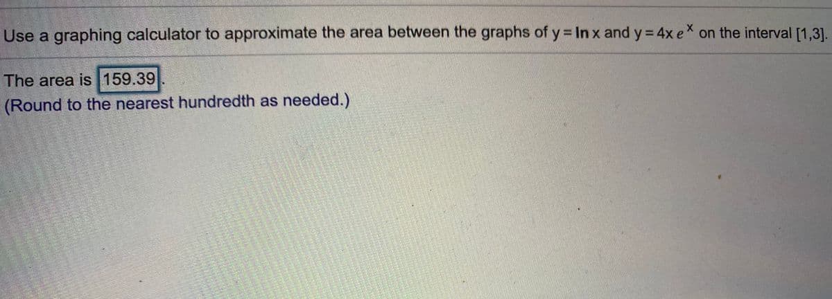 Use a graphing calculator to approximate the area between the graphs of y In x and y 4x e on the interval [1,3].
%3D
The area is 159.39
(Round to the nearest hundredth as needed.)
