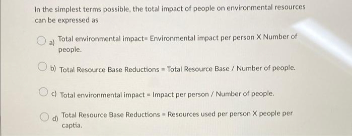 In the simplest terms possible, the total impact of people on environmental resources
can be expressed as
Total environmental impact Environmental impact per person X Number of
a)
people.
O b) Total Resource Base Reductions Total Resource Base / Number of people.
c) Total environmental impact = Impact per person / Number of people.
Total Resource Base Reductions Resources used per person X people per
d)
captia.
