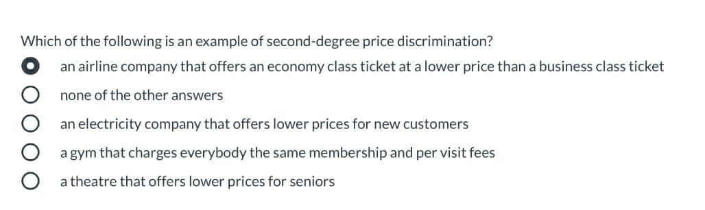 Which of the following is an example of second-degree price discrimination?
an airline company that offers an economy class ticket at a lower price than a business class ticket
none of the other answers
an electricity company that offers lower prices for new customers
a gym that charges everybody the same membership and per visit fees
a theatre that offers lower prices for seniors