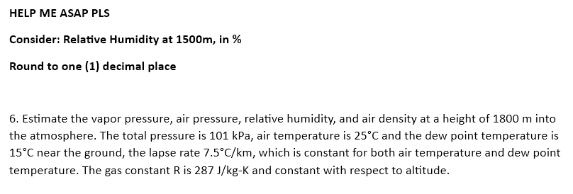 HELP ME ASAP PLS
Consider: Relative Humidity at 1500m, in %
Round to one (1) decimal place
6. Estimate the vapor pressure, air pressure, relative humidity, and air density at a height of 1800 m into
the atmosphere. The total pressure is 101 kPa, air temperature is 25°C and the dew point temperature is
15°C near the ground, the lapse rate 7.5°C/km, which is constant for both air temperature and dew point
temperature. The gas constant R is 287 J/kg-K and constant with respect to altitude.