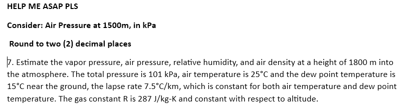 HELP ME ASAP PLS
Consider: Air Pressure at 1500m, in kPa
Round to two (2) decimal places
7. Estimate the vapor pressure, air pressure, relative humidity, and air density at a height of 1800 m into
the atmosphere. The total pressure is 101 kPa, air temperature is 25°C and the dew point temperature is
15°C near the ground, the lapse rate 7.5°C/km, which is constant for both air temperature and dew point
temperature. The gas constant R is 287 J/kg-K and constant with respect to altitude.