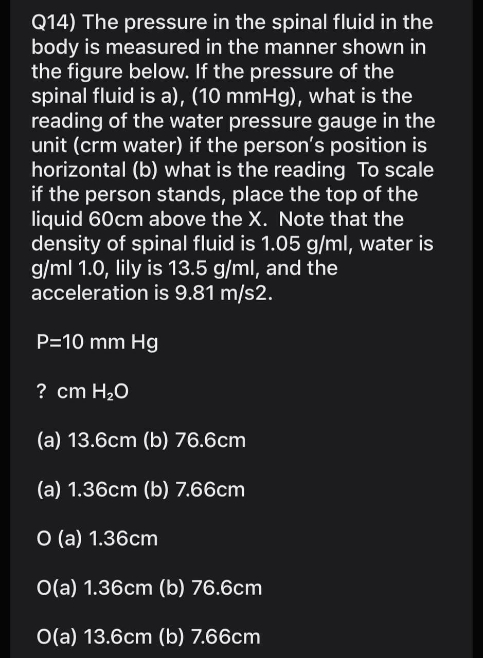Q14) The pressure in the spinal fluid in the
body is measured in the manner shown in
the figure below. If the pressure of the
spinal fluid is a), (10 mmHg), what is the
reading of the water pressure gauge in the
unit (crm water) if the person's position is
horizontal (b) what is the reading To scale
if the person stands, place the top of the
liquid 60cm above the X. Note that the
density of spinal fluid is 1.05 g/ml, water is
g/ml 1.0, lily is 13.5 g/ml, and the
acceleration is 9.81 m/s2.
P=10 mm Hg
? cm H20
(a) 13.6cm (b) 76.6cm
(a) 1.36cm (b) 7.66cm
O (a) 1.36cm
O(a) 1.36cm (b) 76.6cm
O(a) 13.6cm (b) 7.66cm
