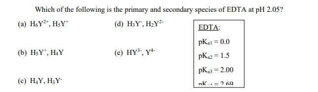 Which of the following is the primary and secondary species of EDTA at pH 2.05?
(a) H6Y²+, HSY*
(d) H3Y, H2Y2-
EDTA:
pK₂1 = 0.0
(b) HsY*, H4Y
(e) HY³-, Y4-
PK₁2 = 1.5
PK₂3 = 2.00
(c) H₂Y, H₂Y-
nk = 760