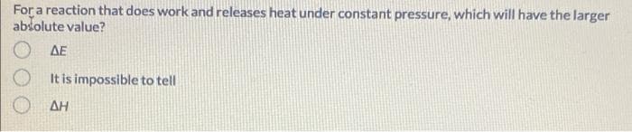 For a reaction that does work and releases heat under constant pressure, which will have the larger
absolute value?
ΔΕ
It is impossible to tell
AH
