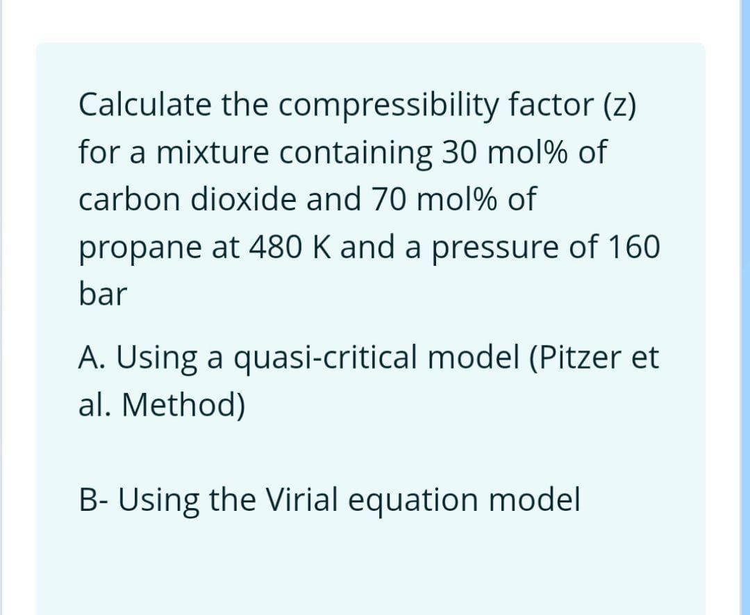 Calculate the compressibility factor (z)
for a mixture containing 30 mol% of
carbon dioxide and 70 mol% of
propane at 480 K and a pressure of 160
bar
A. Using a quasi-critical model (Pitzer et
al. Method)
B- Using the Virial equation model
