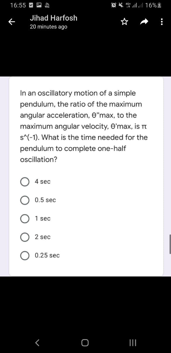16:55 M
O X * 16% £
Jihad Harfosh
20 minutes ago
In an oscillatory motion of a simple
pendulum, the ratio of the maximum
angular acceleration, O"max, to the
maximum angular velocity, O'max, is rt
s^(-1). What is the time needed for the
pendulum to complete one-half
ocillation?
4 sec
0.5 sec
1 sec
2 sec
0.25 sec
く
