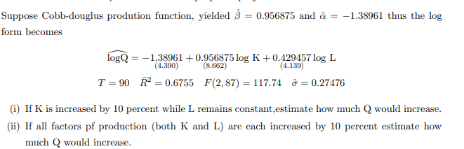 Suppose Cobb-douglus prodution function, yielded 3 = 0.956875 and â = -1.38961 thus the log
form becomes
logQ = -1.38961 + 0.956875 log K +0.429457 log L
(8.662)
(4.390)
(4.139)
T = 90 R = 0.6755 F(2,87) = 117.74 ở = 0.27476
(i) If K is increased by 10 percent while L remains constant,estimate how much Q would increase.
(ii) If all factors pf production (both K and L) are each increased by 10 percent estimate how
much Q would increase.
