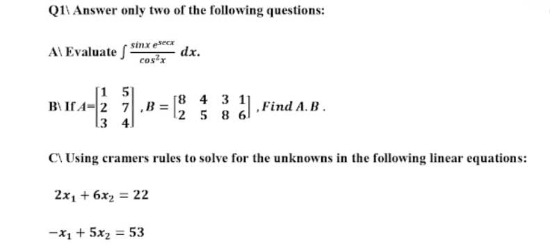 Q1 Answer only two of the following questions:
A\ Evaluate f
sinx esecx
cos²x
dx.
[15]
B\ If A-2 7 ,B=
13 4
1-²2
[8 4 3 11
2 5 8 6
,Find A.B.
C\Using cramers rules to solve for the unknowns in the following linear equations:
2x₁ + 6x₂ = 22
-x₁ + 5x₂ = 53
